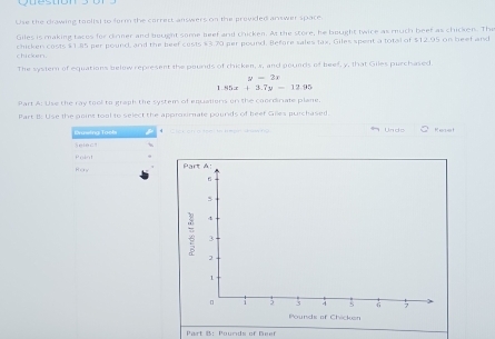 Use the drawing toolis) to form the correct answers on the provided anwer space.
Giles is making tacos for clnner and bought some beef and chicken. At the store, he bought twice as much beef as chicken. The
chicken. chicken costs $1.85 per pound, and the beef cests $3.70 per pound. Before sales tax, Giles spent a total of $12.95 on beef and
The systern of equations below represent the pourds of chicken, a, and pounds of beef, y, that Giles purchased
y=2x
85x+3.7y-12.95
Part A: Use the ray tool to graph the system of equalions on the coordinate plane.
Part B: Use the goint toal to select the approxmate pounds of beef Giles purchased. K ee 
Drusing Toels * C Cick oh ơ toại tị kmsn thm hih U n d e
e le 
rin 
Part B： Pounds of Beef