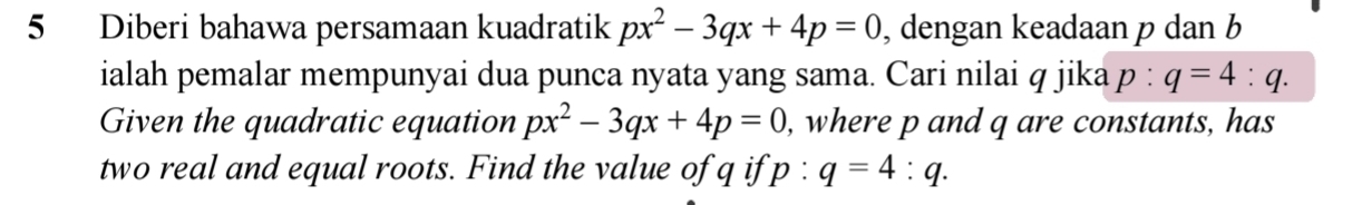 Diberi bahawa persamaan kuadratik px^2-3qx+4p=0 , dengan keadaan p dan b
ialah pemalar mempunyai dua punca nyata yang sama. Cari nilai q jika p:q=4:q. 
Given the quadratic equation px^2-3qx+4p=0 , where p and q are constants, has 
two real and equal roots. Find the value of q if p:q=4:q.