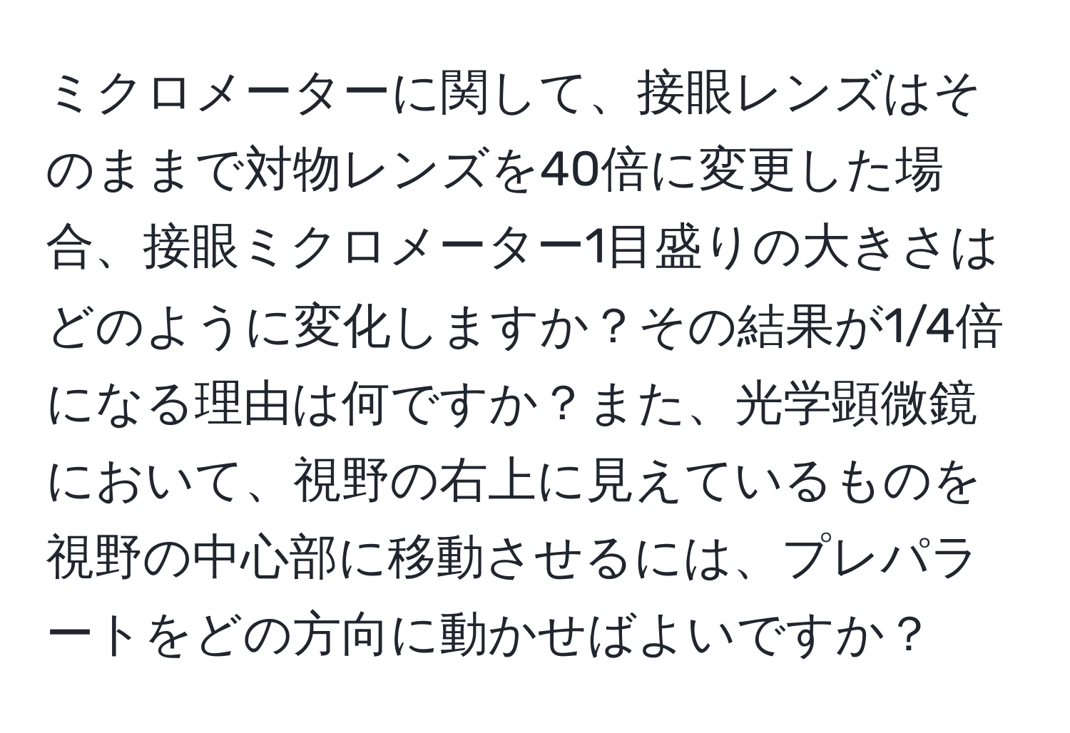 ミクロメーターに関して、接眼レンズはそのままで対物レンズを40倍に変更した場合、接眼ミクロメーター1目盛りの大きさはどのように変化しますか？その結果が1/4倍になる理由は何ですか？また、光学顕微鏡において、視野の右上に見えているものを視野の中心部に移動させるには、プレパラートをどの方向に動かせばよいですか？