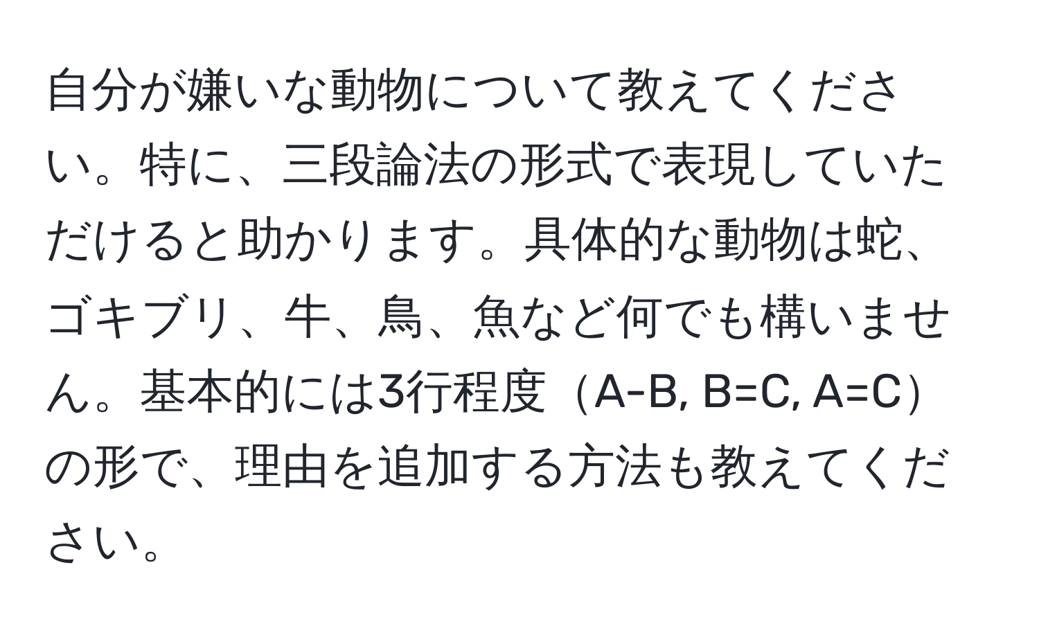 自分が嫌いな動物について教えてください。特に、三段論法の形式で表現していただけると助かります。具体的な動物は蛇、ゴキブリ、牛、鳥、魚など何でも構いません。基本的には3行程度A-B, B=C, A=Cの形で、理由を追加する方法も教えてください。