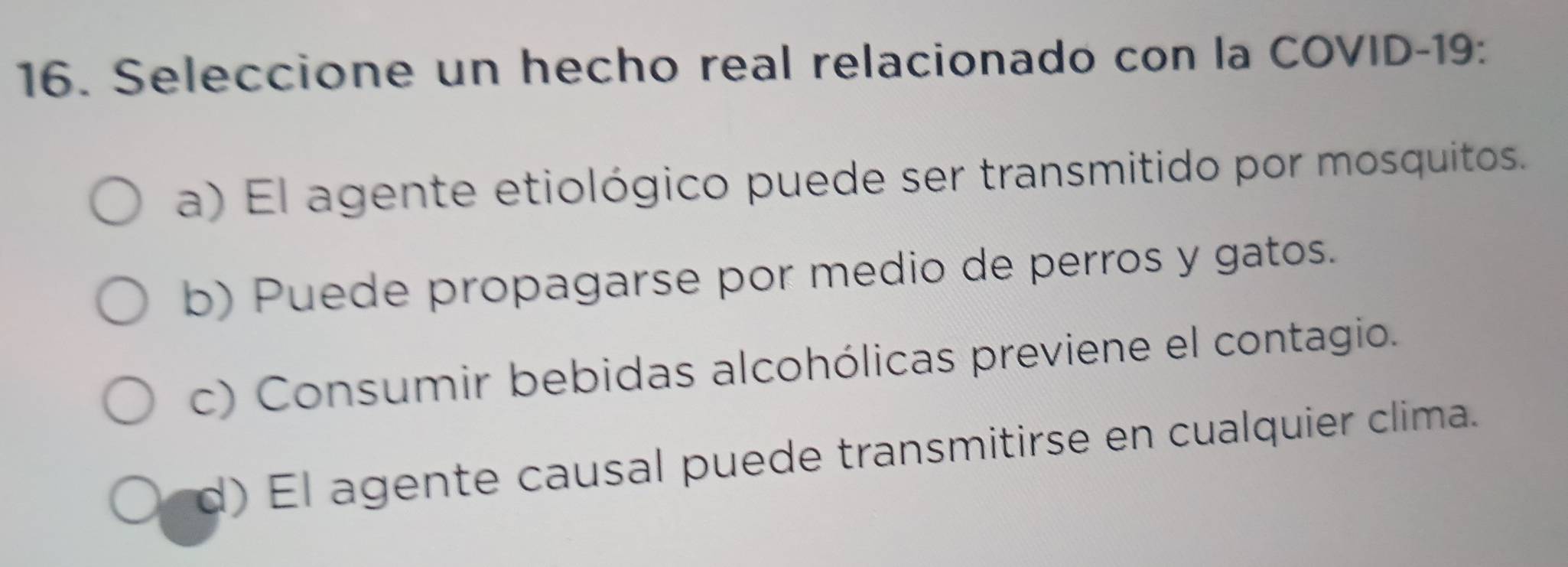 Seleccione un hecho real relacionado con la COVID-19:
a) El agente etiológico puede ser transmitido por mosquitos.
b) Puede propagarse por medio de perros y gatos.
c) Consumir bebidas alcohólicas previene el contagio.
d) El agente causal puede transmitirse en cualquier clima.