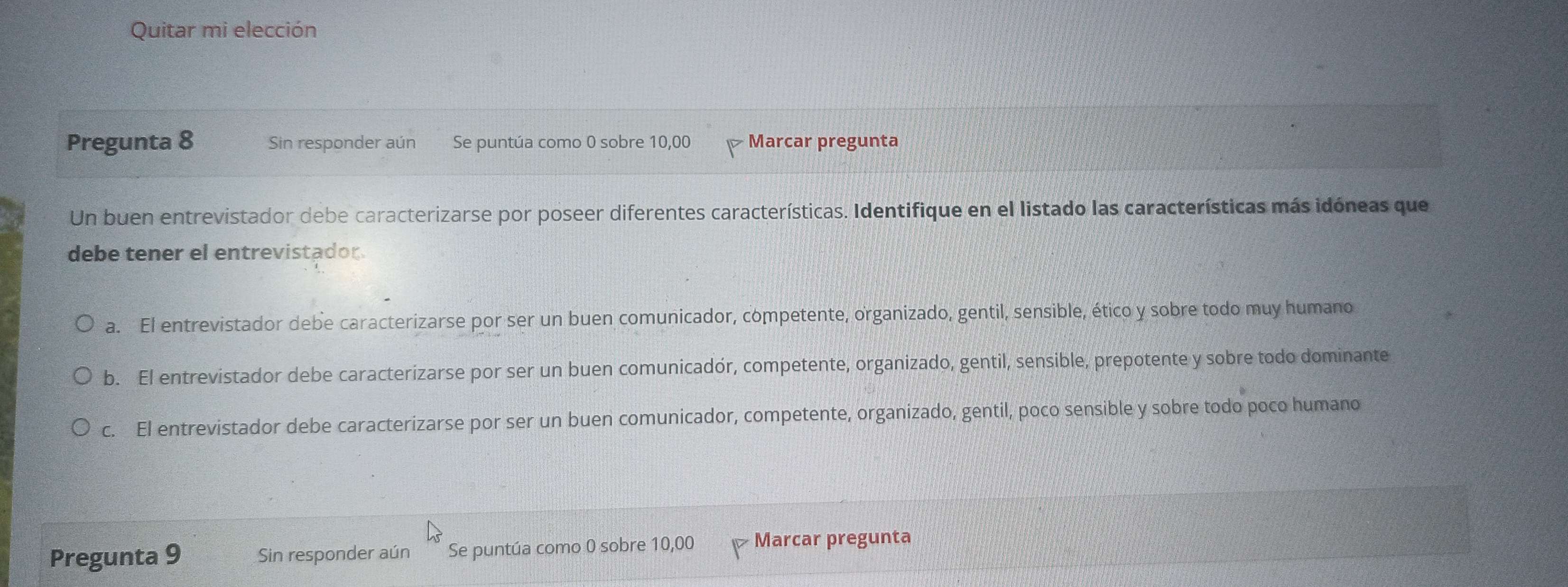 Quitar mi elección
Pregunta 8 Sin responder aún Se puntúa como 0 sobre 10,00 Marcar pregunta
Un buen entrevistador debe caracterizarse por poseer diferentes características. Identifique en el listado las características más idóneas que
debe tener el entrevistador
a. El entrevistador debe caracterizarse por ser un buen comunicador, competente, organizado, gentil, sensible, ético y sobre todo muy humano
b. El entrevistador debe caracterizarse por ser un buen comunicadór, competente, organizado, gentil, sensible, prepotente y sobre todo dominante
c. El entrevistador debe caracterizarse por ser un buen comunicador, competente, organizado, gentil, poco sensible y sobre todo poco humano
Pregunta 9 Sin responder aún Se puntúa como 0 sobre 10,00 Marcar pregunta