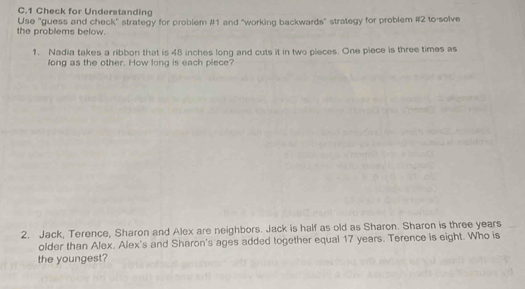 Check for Understanding 
Use "guess and check" strategy for problem #1 and "working backwards" strategy for problem #2 to solve 
the problems below. 
1. Nadia takes a ribbon that is 48 inches long and cuts it in two pieces. One piece is three times as 
long as the other. How long is each piece? 
2. Jack, Terence, Sharon and Alex are neighbors. Jack is half as old as Sharon. Sharon is three years 
older than Alex. Alex's and Sharon's ages added together equal 17 years. Terence is eight. Who is 
the youngest?