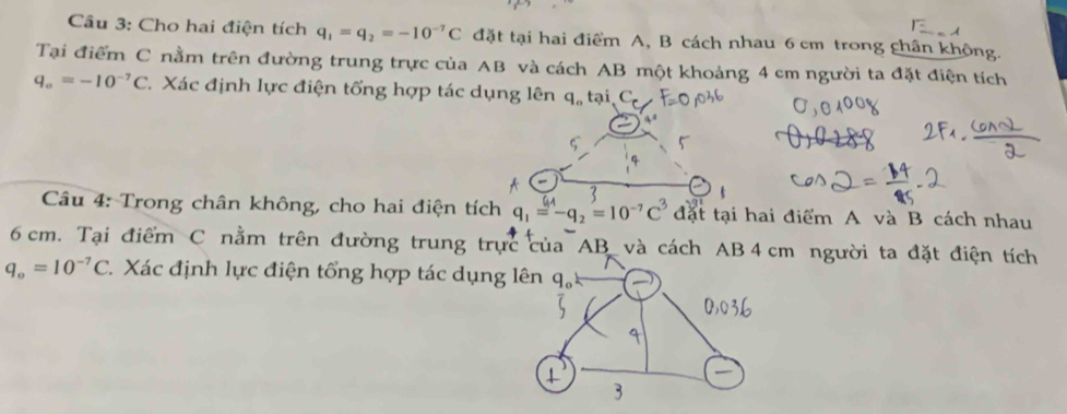 Cầu 3: Cho hai điện tích q_1=q_2=-10^(-7)C đặt tại hai điểm A, B cách nhau 6 cm trong chân không. 
Tại điểm C nằm trên đường trung trực của AB và cách AB một khoảng 4 cm người ta đặt điện tích
q_o=-10^(-7)C 7. Xác định lực điện tổng hợp tác dụng lên q, tại, C 
Câu 4: Trong chân không, cho hai điện tích q_1=-q_2=10^(-7)C^3 đặt tại hai điểm A và B cách nhau
6 cm. Tại điểm C nằm trên đường trung trực của AB và cách AB 4cm người ta đặt điện tích
q_o=10^(-7)C C. Xác định lực điện tổng hợp tác dụng lên q_o