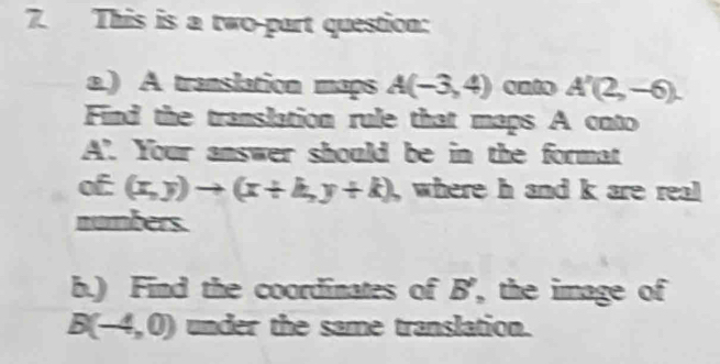 This is a two-part question: 
a.) A translation maps A(-3,4) onto A'(2,-6). 
Find the translation rule that maps A onto
A’ Your answer should be in the format 
Cn C (x,y)to (x+k,y+k), where h and k are real 
numbers. 
b.) Find the coordinates of B', the image of
B(-4,0) under the same translation.