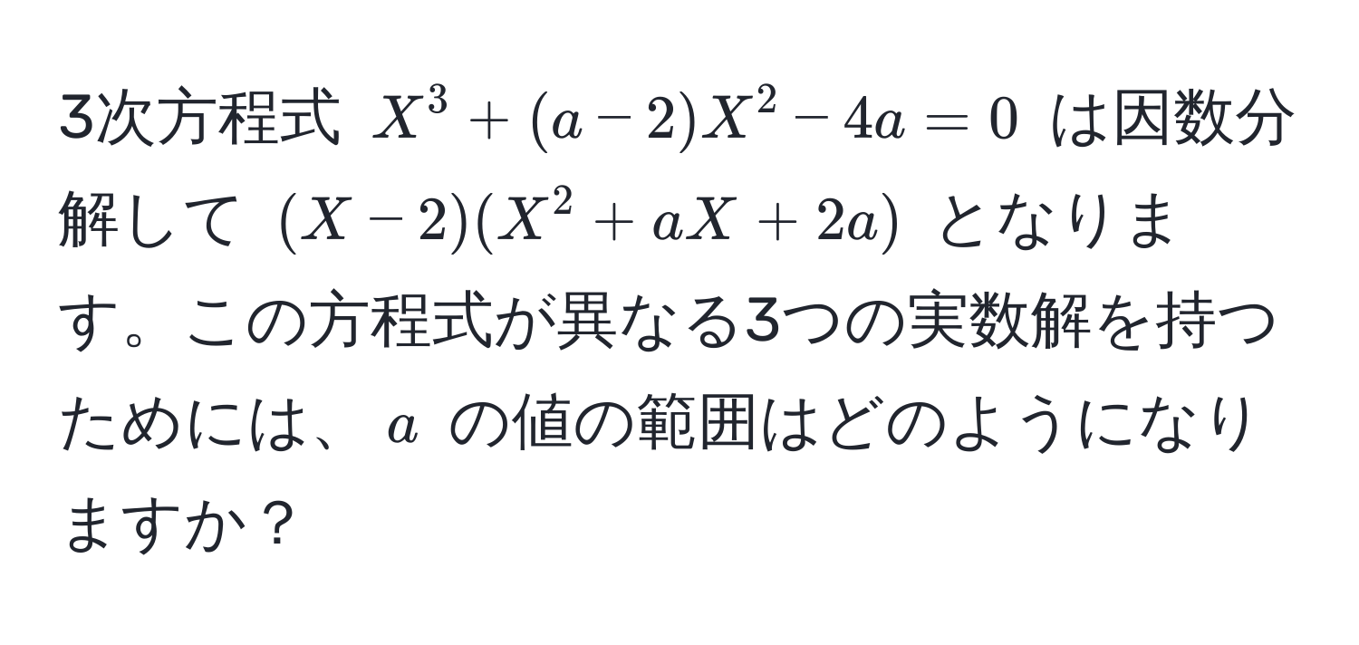 3次方程式 $X^3 + (a - 2)X^2 - 4a = 0$ は因数分解して $(X - 2)(X^2 + aX + 2a)$ となります。この方程式が異なる3つの実数解を持つためには、$a$ の値の範囲はどのようになりますか？