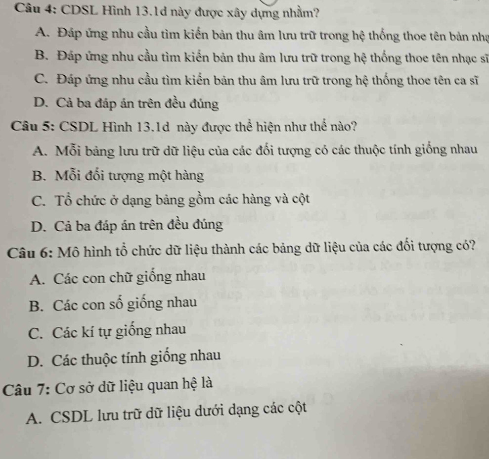 CDSL Hình 13.1d này được xây dựng nhằm?
A. Đáp ứng nhu cầu tìm kiến bản thu âm lưu trữ trong hệ thống thoe tên bản nhạ
B. Đáp ứng nhu cầu tìm kiến bản thu âm lưu trữ trong hệ thống thoe tên nhạc sĩ
C. Đáp ứng nhu cầu tìm kiến bản thu âm lưu trữ trong hệ thống thoe tên ca sĩ
D. Cả ba đáp án trên đều đúng
Câu 5: CSDL Hình 13.1d này được thể hiện như thế nào?
A. Mỗi bảng lưu trữ dữ liệu của các đối tượng có các thuộc tính giống nhau
B. Mỗi đối tượng một hàng
C. Tổ chức ở dạng bảng gồm các hàng và cột
D. Cả ba đáp án trên đều đúng
Câu 6: Mô hình tổ chức dữ liệu thành các bảng dữ liệu của các đối tượng có?
A. Các con chữ giống nhau
B. Các con số giống nhau
C. Các kí tự giống nhau
D. Các thuộc tính giống nhau
Câu 7: Cơ sở dữ liệu quan hệ là
A. CSDL lưu trữ dữ liệu dưới dạng các cột