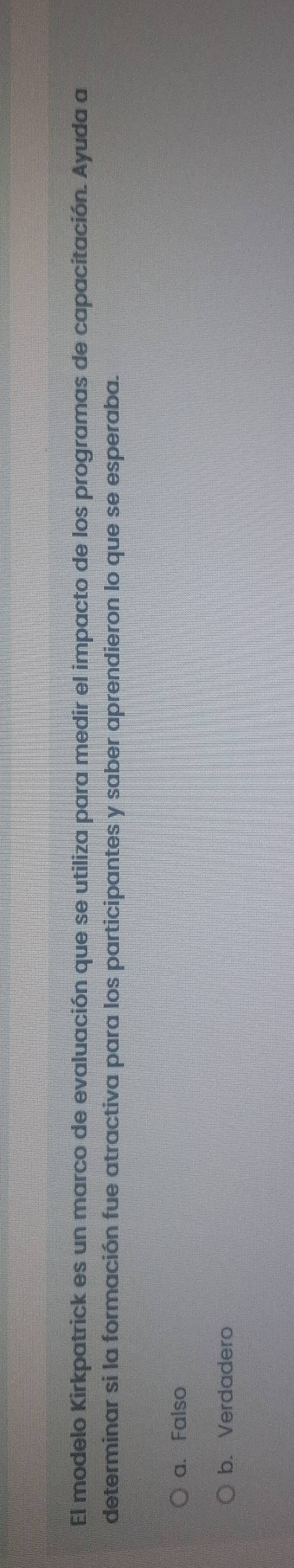 El modelo Kirkpatrick es un marco de evaluación que se utiliza para medir el impacto de los programas de capacitación. Ayuda a
determinar si la formación fue atractiva para los participantes y saber aprendieron lo que se esperaba.
a. Falso
b. Verdadero