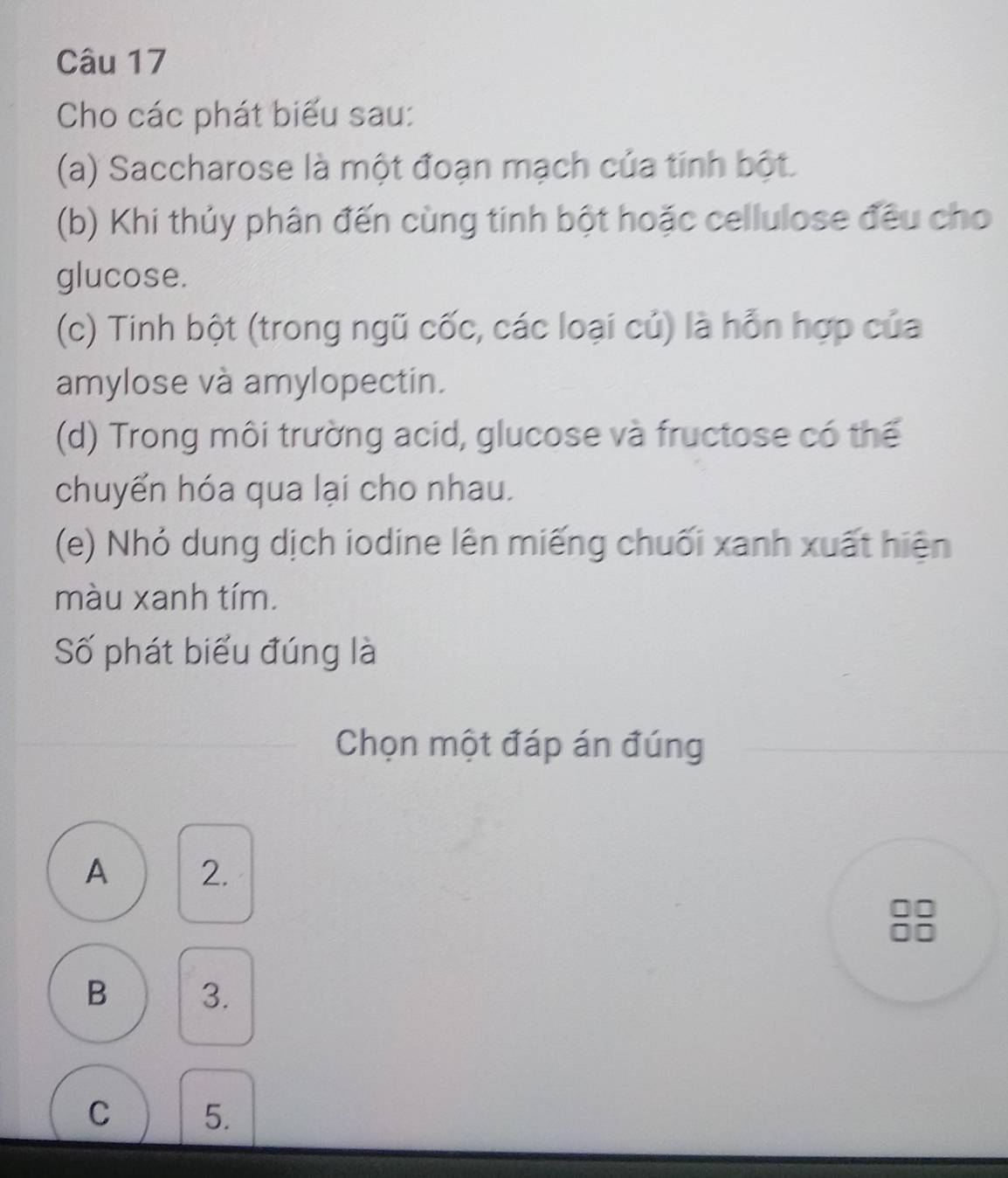 Cho các phát biểu sau:
(a) Saccharose là một đoạn mạch của tính bột.
(b) Khi thủy phân đến cùng tinh bột hoặc cellulose đều cho
glucose.
(c) Tinh bột (trong ngũ cốc, các loại củ) là hỗn hợp của
amylose và amylopectin.
(d) Trong môi trường acid, glucose và fructose có thể
chuyển hóa qua lại cho nhau.
(e) Nhỏ dung dịch iodine lên miếng chuối xanh xuất hiện
màu xanh tím.
Số phát biểu đúng là
Chọn một đáp án đúng
A 2.
B 3.
C 5.