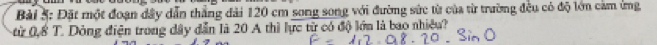 Đặt một đoạn đây dẫn thắng đài 120 cm song song với đường sức từ của từ trường đều có độ lớn cảm ứng 
ừ 0,8 T. Dông điện trong dây dẫn là 20 A thì lực từ có độ lớn là bao nhiều?