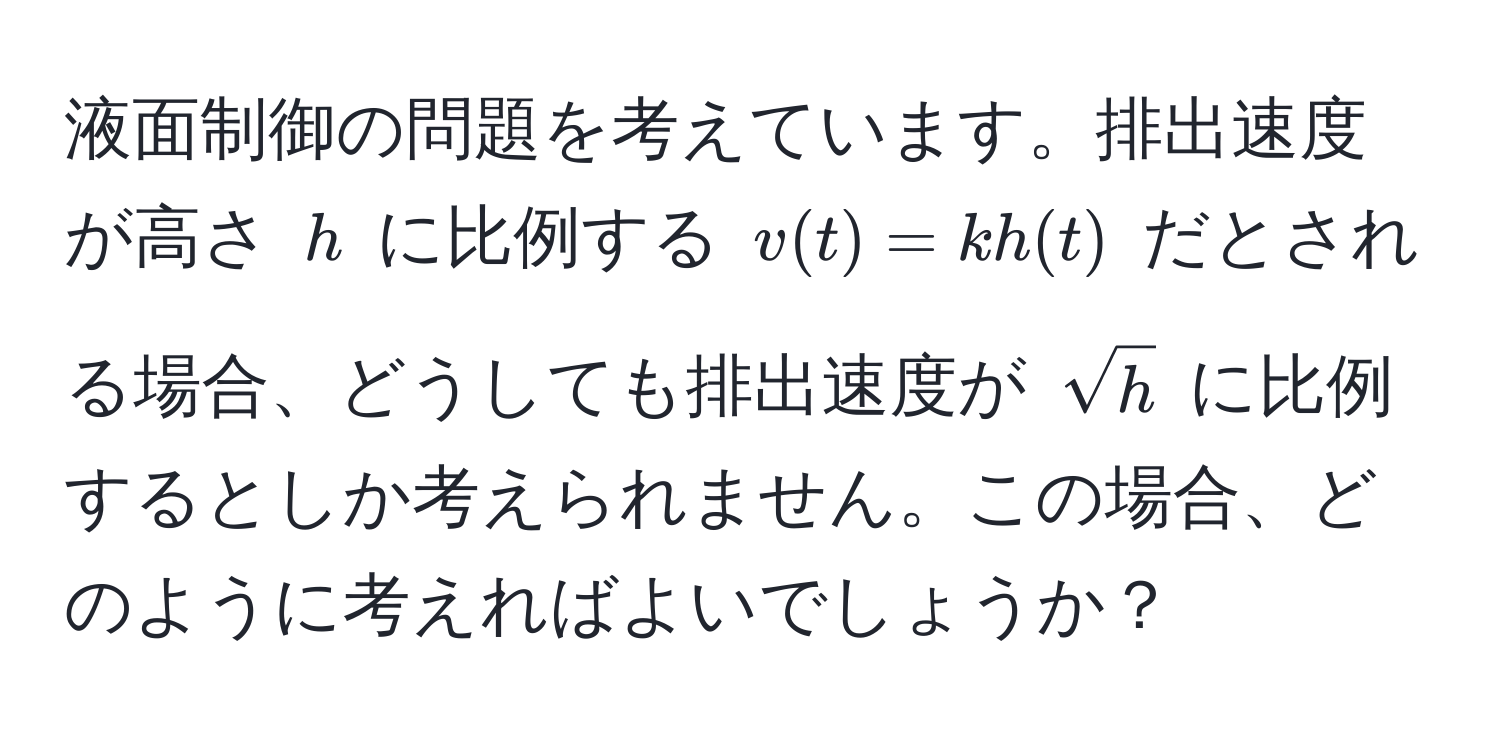 液面制御の問題を考えています。排出速度が高さ $h$ に比例する $v(t) = k h(t)$ だとされる場合、どうしても排出速度が $sqrt(h)$ に比例するとしか考えられません。この場合、どのように考えればよいでしょうか？