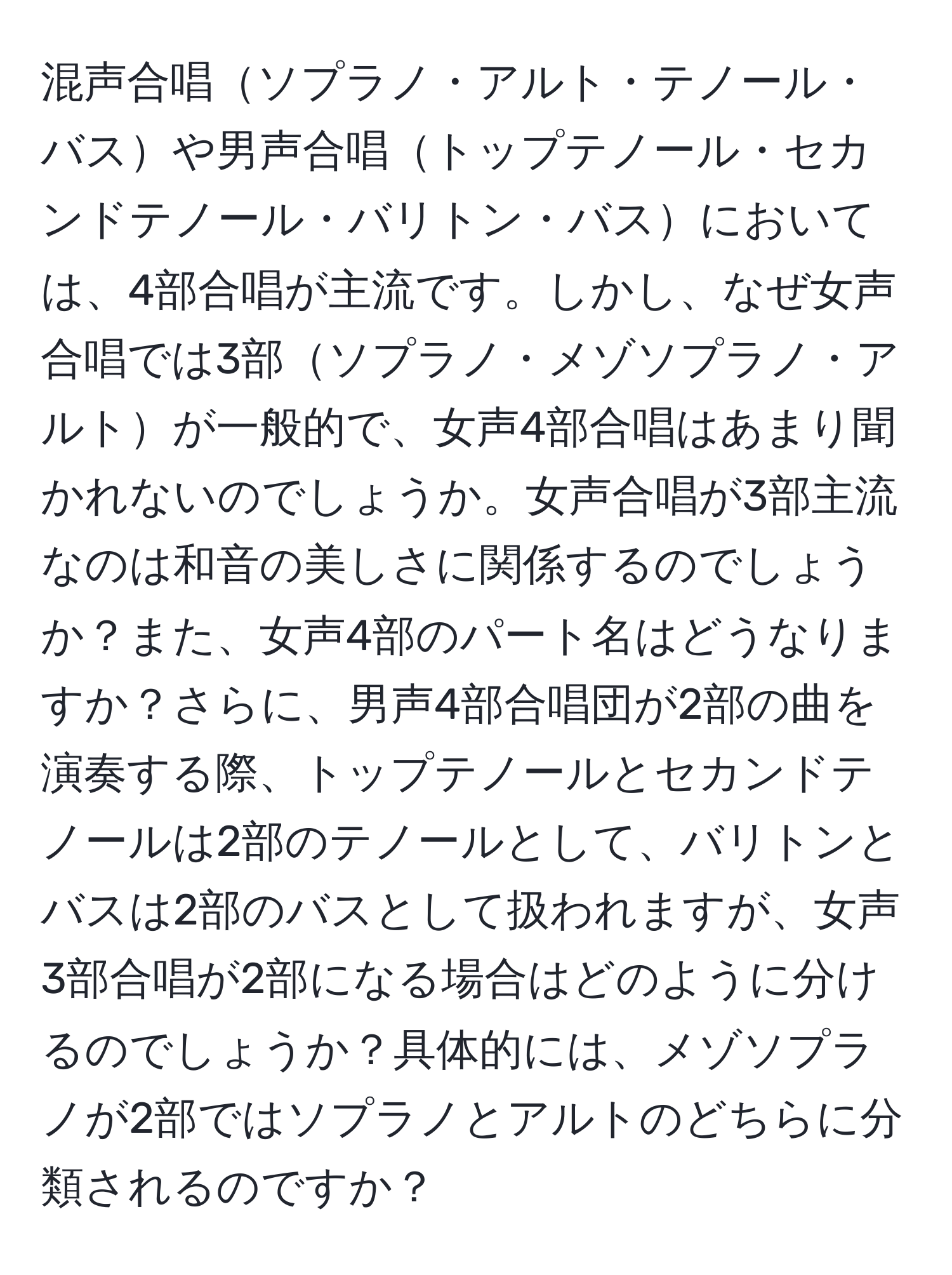 混声合唱ソプラノ・アルト・テノール・バスや男声合唱トップテノール・セカンドテノール・バリトン・バスにおいては、4部合唱が主流です。しかし、なぜ女声合唱では3部ソプラノ・メゾソプラノ・アルトが一般的で、女声4部合唱はあまり聞かれないのでしょうか。女声合唱が3部主流なのは和音の美しさに関係するのでしょうか？また、女声4部のパート名はどうなりますか？さらに、男声4部合唱団が2部の曲を演奏する際、トップテノールとセカンドテノールは2部のテノールとして、バリトンとバスは2部のバスとして扱われますが、女声3部合唱が2部になる場合はどのように分けるのでしょうか？具体的には、メゾソプラノが2部ではソプラノとアルトのどちらに分類されるのですか？