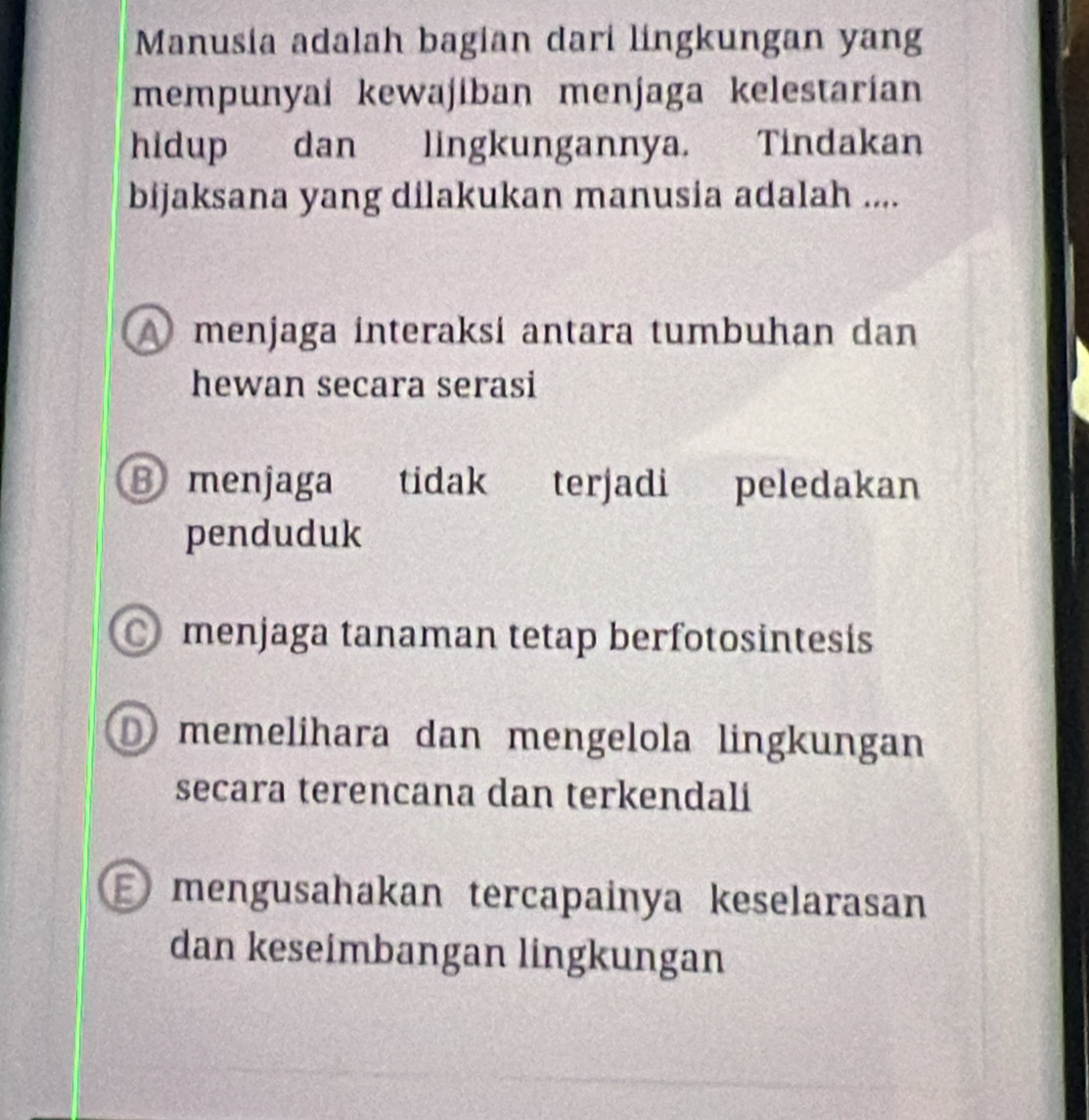 Manusia adalah bagian dari lingkungan yang
mempunyai kewajiban menjaga kelestarian
hidup dan lingkungannya. Tindakan
bijaksana yang dilakukan manusia adalah ....
A menjaga interaksi antara tumbuhan dan
hewan secara serasi
⑧menjaga tidak terjadi peledakan
penduduk
menjaga tanaman tetap berfotosintesis
memelihara dan mengelola lingkungan
secara terencana dan terkendali
E mengusahakan tercapainya keselarasan
dan keseimbangan lingkungan