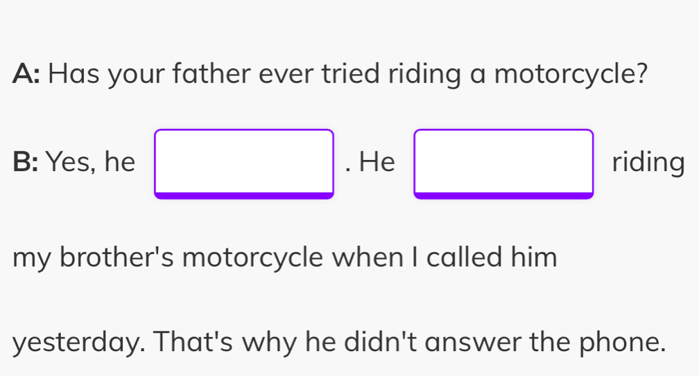 A: Has your father ever tried riding a motorcycle? 
B: Yes, he . He riding 
my brother's motorcycle when I called him 
yesterday. That's why he didn't answer the phone.