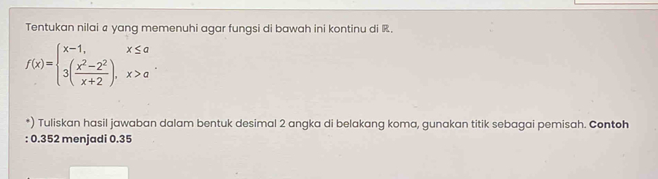 Tentukan nilai a yang memenuhi agar fungsi di bawah ini kontinu di .
f(x)=beginarrayl x-1,x≤ a 3( (x^2-2^2)/x+2 ),x>aendarray.
*) Tuliskan hasil jawaban dalam bentuk desimal 2 angka di belakang koma, gunakan titik sebagai pemisah. Contoh 
: 0.352 menjadi 0.35