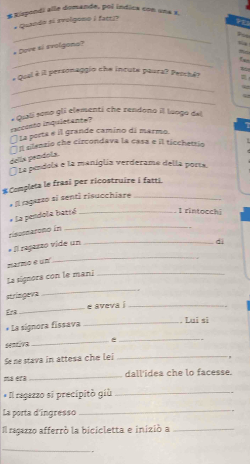 Eispondi alle domande, poi índica con una X. 
_ 
# Quando si svolgono i fatz|? 
_ 
# Dove si svolgono? 
sùn 
_ 
* Qual è il personaggio che incute paura? Pesché? 
_ 
* Quali sono glí elementi che rendono il luogo del 
racconto inquietante? 
La porta e il grande camino di marmo. 1 
( I silenzio che circondava la casa e il ticchettio 
dellla pendola 
* La pendola e la maniglia verderame della porta 
*Completa le frasi per ricostruire i fatti. 
* Il ragazzo si sentí risucchiare_ 
* La pendola batté_ 
I rintocchi 
ríssonatono in 
_ 
f Il ragazzo vide un_ 
dī 
marmo e un 
_ 
La signora con le mani_ 
stringeva 
_ 
Era _e aveva i_ 
* La signora fissava 
_. Lui si 
sentiva 
_e_ 
Se ne stava in attesa che lei_ 
, 
ma era_ dall'ídea che lo facesse. 
* Il ragazzo si precipitó giù_ 
La porta d'ingresso 
_ 
Il ragazzo afferró la bicicletta e inizió a_ 
_