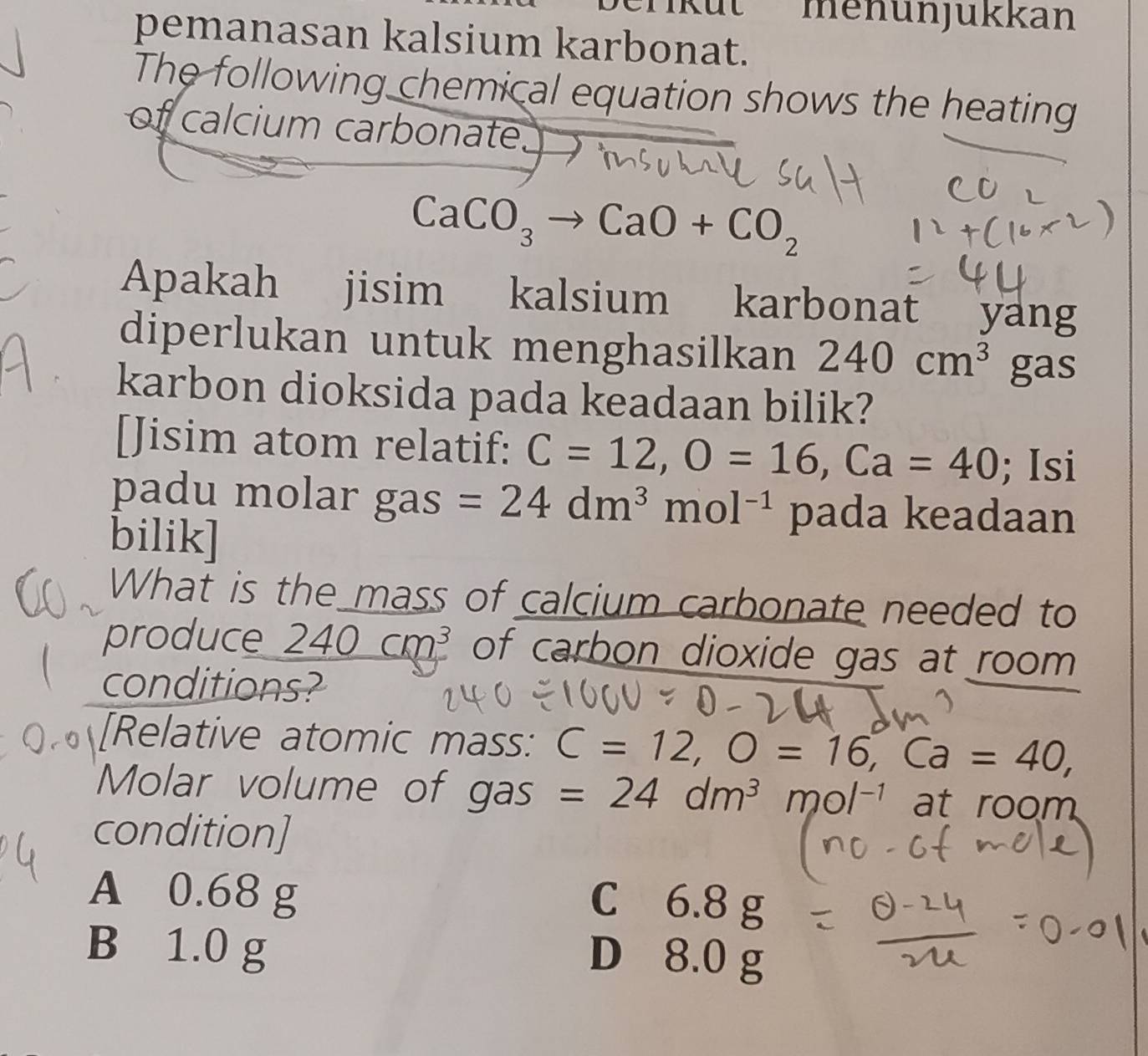 rikut menunjükkan
pemanasan kalsium karbonat.
The following chemical equation shows the heating
of calcium carbonate,
CaCO_3to CaO+CO_2
Apakah jisim kalsium karbonat yang
diperlukan untuk menghasilkan 240cm^3 gas
karbon dioksida pada keadaan bilik?
[Jisim atom relatif: C=12, O=16, Ca=40; Isi
padu molar gas =24dm^3mol^(-1) pada keadaan
bilik]
What is the mass of calcium carbonate needed to
produce 240cm^3 of carbon dioxide gas at room 
conditions?
[Relative atomic mass: C=12, O=16, Ca=40, 
Molar volume of gas =24dm^3 mol^(-1) at room
condition]
A 0.68 g
C 6.8 g
B 1.0 g
D 8.0 g