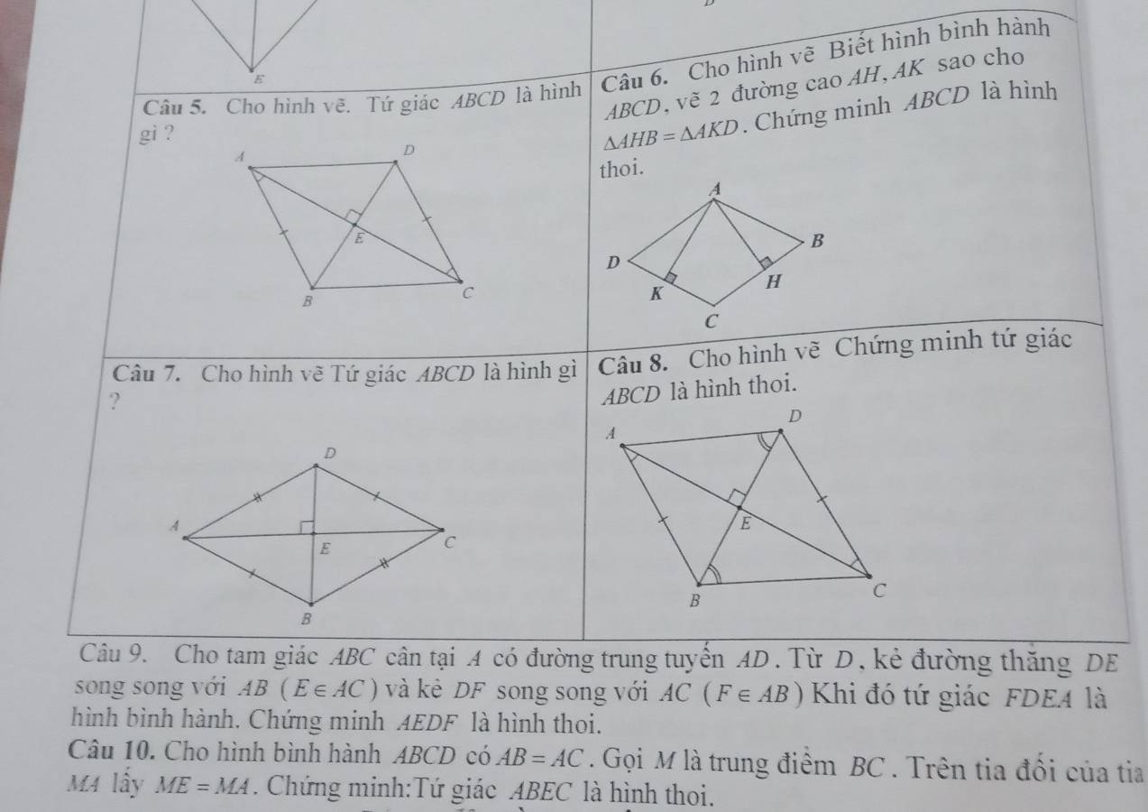 Cho hình vẽ. Tứ giác ABCD là hình Câu 6. Cho hình vẽ Biết hình bình hành
ABCD, vẽ 2 đường cao AH, AK sao cho 
gi ? △ AHB=△ AKD. Chứng minh ABCD là hình 
thoi. 
Câu 7. Cho hình vẽ Tứ giác ABCD là hình gì Câu 8. Cho hình vẽ Chứng minh tứ giác 
?
ABCD là hình thoi. 
Câu 9. Cho tam giác ABC cân tại A có đường trung tuyên AD. Từ D, kẻ đường thăng DE 
song song với AB(E∈ AC) và kẻ DF song song với AC(F∈ AB) Khi đó tứ giác FDEA là 
hình bình hành. Chứng minh AEDF là hình thoi. 
Câu 10. Cho hình bình hành ABCD có AB=AC. Gọi M là trung điểm BC. Trên tia đối của tia 
M4 lây ME=MA. Chứng minh:Tứ giác ABEC là hình thoi.