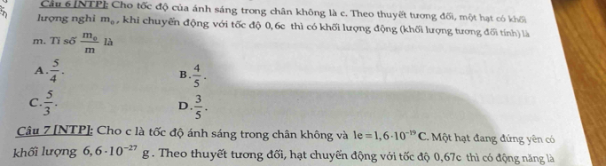 [NTP]; Cho tốc độ của ánh sáng trong chân không là c. Theo thuyết tương đối, một hạt có khối
lượng nghi m_0 ,khi chuyến động với tốc độ 0, 6c thì có khối lượng động (khối lượng tương đối tính) là
m. Tỉ số frac m_0m là
A.  5/4 .  4/5 . 
B.
C  5/3 .
D.  3/5 . 
Câu 7 [NTP]: Cho c là tốc độ ánh sáng trong chân không và le=1,6· 10^(-19)C Một hạt đang đứng yên có
khối lượng 6,6· 10^(-27)g. Theo thuyết tương đối, hạt chuyển động với tốc độ 0,67c thì có động năng là