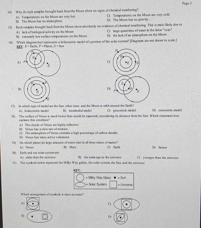 Page 3
14) Why do rock samples brought back from the Moon show no signs of chemical weathering?
A) Temperatures on the Moon are very hot. C) Temperatures on the Moon are very cold.
B) The Moon has no atmosphere. D) The Moon has no gravity.
15) Rock samples brought back from the Moon show absolutely no evidence of chemical weathering. This is most likely due to
A) lack of biological activity on the Moon C) large quantities of water in the lunar 'seas"
B) extremely low surface temperatures on the Moon D) the lack of an atmosphere on the Moon .
16) Which diagram besr represents a heliocentric model of a portion of the solar system? [Diagrams are not drawn to scale.]
_ KEY E=Earth; P=P lanet; S=Sun
A) C)
B)
D)
17) In which type of model are the Sun, other stars, and the Moon in orbit around the Earth?
A) heliocentric model B) tetrahedral model C) geocentric model D) concentric model
18) The surface of Venus is much hotter than would be expected, considering its distance from the Sun. Which statement besr
explains this condition?
A) The clouds of Venus are highly reflective.
B) Venus has a slow rate of rotation.
C) The atmosphere of Venus contains a high percentage of carbon dioxide.
D) Venus has many active volcanoes.
19) On which planet do large amounts of water exist in all three states of matter?
A) Venus B) Mars C) Earth D) Satur
20) Earth and our solar system are
A) older than the univers e B) the same age as the universe C) younger than the universe
21) The symbols below represent the Milky Way galaxy, the solar system, the Sun, and the universe.
KEY:
= Milky Way Glaxy =Sun
= Solar System Universe
Which arrangement of symbols is most accurate?
C
D