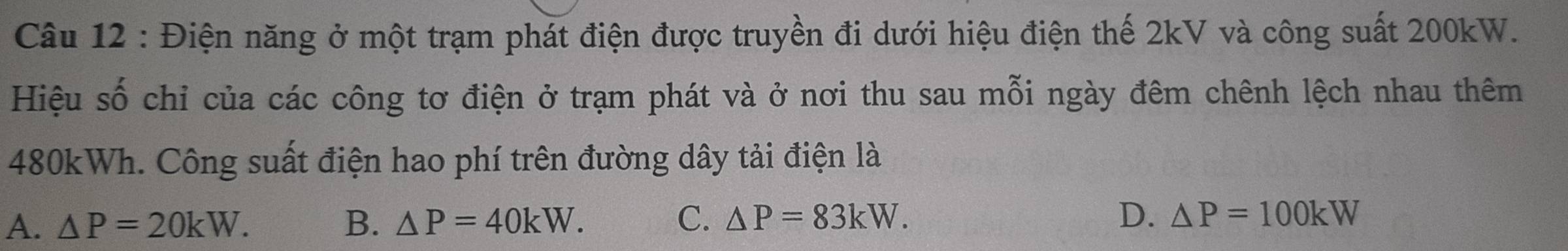 Điện năng ở một trạm phát điện được truyền đi dưới hiệu điện thế 2kV và công suất 200kW.
Hiệu số chỉ của các công tơ điện ở trạm phát và ở nơi thu sau mỗi ngày đêm chênh lệch nhau thêm
480kWh. Công suất điện hao phí trên đường dây tải điện là
A. △ P=20kW. B. △ P=40kW. C. △ P=83kW. D. △ P=100kW