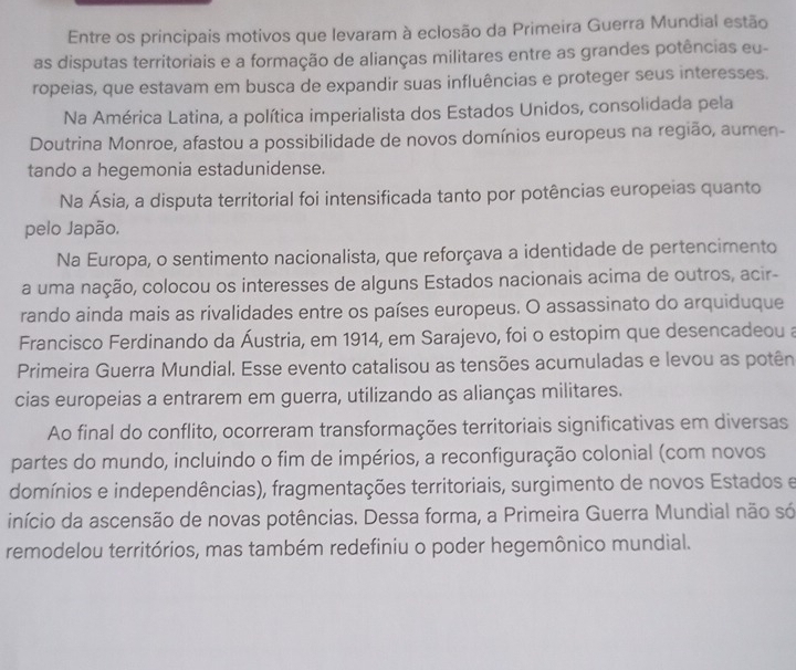 Entre os principais motivos que levaram à eclosão da Primeira Guerra Mundial estão
as disputas territoriais e a formação de alianças militares entre as grandes potências eu-
ropeias, que estavam em busca de expandir suas influências e proteger seus interesses.
Na América Latina, a política imperialista dos Estados Unidos, consolidada pela
Doutrina Monroe, afastou a possibilidade de novos domínios europeus na região, aumen-
tando a hegemonia estadunidense.
Na Ásia, a disputa territorial foi intensificada tanto por potências europeias quanto
pelo Japão.
Na Europa, o sentimento nacionalista, que reforçava a identidade de pertencimento
a uma nação, colocou os interesses de alguns Estados nacionais acima de outros, acir-
rando ainda mais as rivalidades entre os países europeus. O assassinato do arquiduque
Francisco Ferdinando da Áustria, em 1914, em Sarajevo, foi o estopim que desencadeou a
Primeira Guerra Mundial. Esse evento catalisou as tensões acumuladas e levou as potên
cias europeias a entrarem em guerra, utilizando as alianças militares.
Ao final do conflito, ocorreram transformações territoriais significativas em diversas
partes do mundo, incluindo o fim de impérios, a reconfiguração colonial (com novos
domínios e independências), fragmentações territoriais, surgimento de novos Estados e
início da ascensão de novas potências. Dessa forma, a Primeira Guerra Mundial não só
remodelou territórios, mas também redefiniu o poder hegemônico mundial.