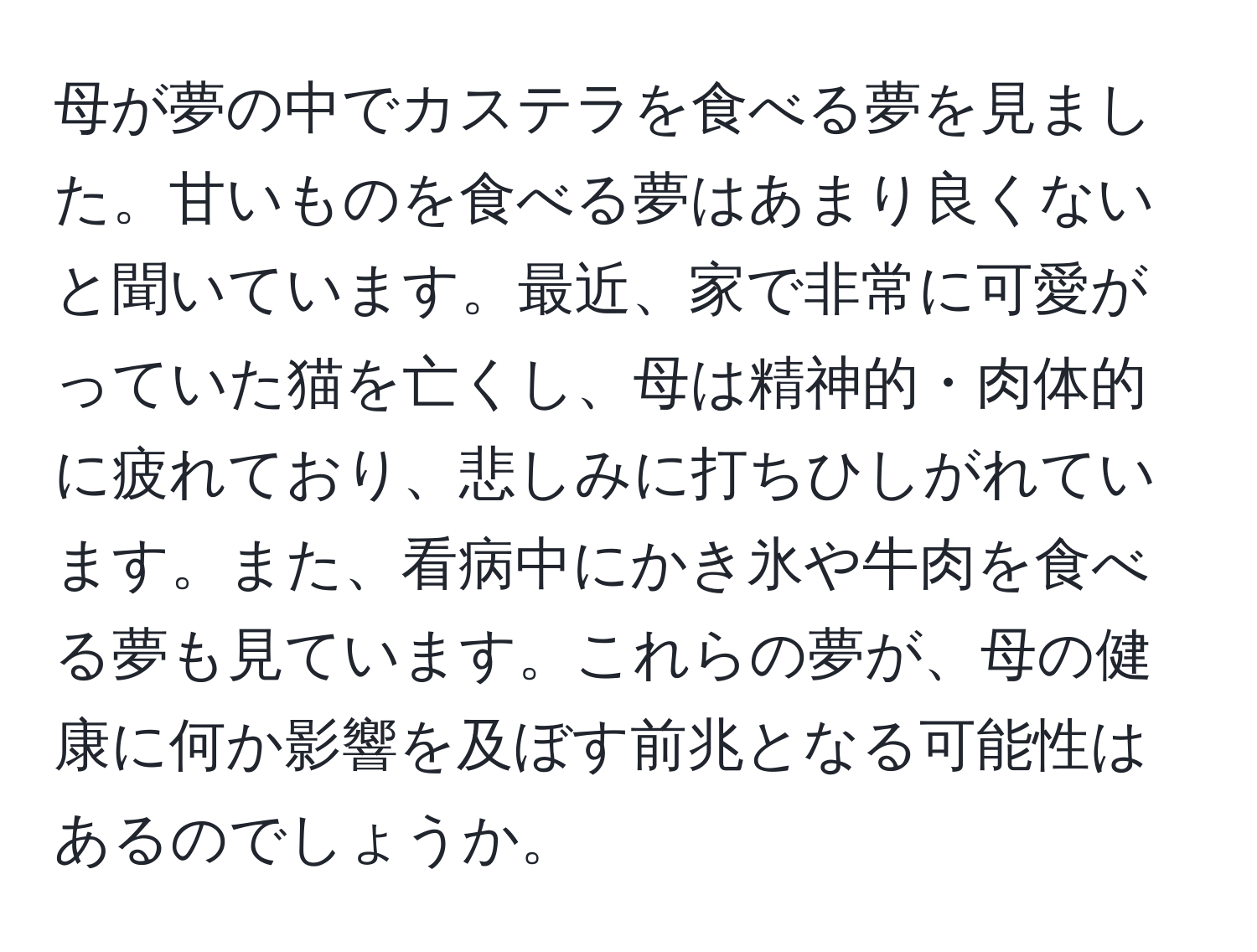 母が夢の中でカステラを食べる夢を見ました。甘いものを食べる夢はあまり良くないと聞いています。最近、家で非常に可愛がっていた猫を亡くし、母は精神的・肉体的に疲れており、悲しみに打ちひしがれています。また、看病中にかき氷や牛肉を食べる夢も見ています。これらの夢が、母の健康に何か影響を及ぼす前兆となる可能性はあるのでしょうか。