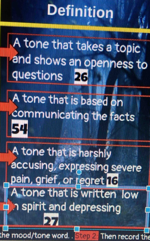 Definition
A tone that takes a topic
and shows an openness to
questions a 26
A tone that is based on
communicating the facts
54
A tone that is harshly
accusing, expressing severe
pain, grief, or regret 16
A tone that is written low
n spirit and depressing
27
the mood/tone word. . Step 2. Then record the