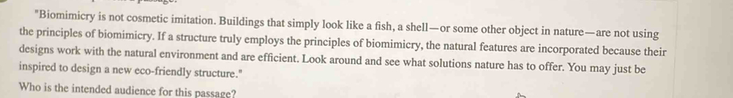 "Biomimicry is not cosmetic imitation. Buildings that simply look like a fish, a shell—or some other object in nature—are not using 
the principles of biomimicry. If a structure truly employs the principles of biomimicry, the natural features are incorporated because their 
designs work with the natural environment and are efficient. Look around and see what solutions nature has to offer. You may just be 
inspired to design a new eco-friendly structure." 
Who is the intended audience for this passage?