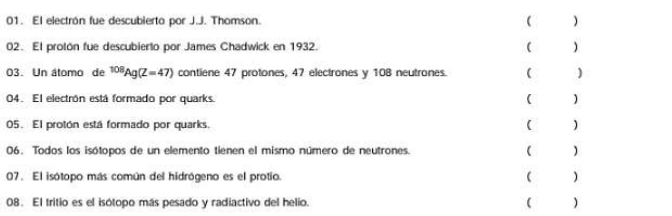 El electrón fue descubierto por J.J. Thomson ( 
02. El protón fue descubierto por James Chadwick en 1932. ( ) 
03. Un átomo de^(108)Ag(Z=47) contiene 47 protones, 47 electrones y 108 neutrones. ( ) 
04. El electrón está formado por quarks. ( ) 
05. El protón está formado por quarks. ( ) 
06. Todos los isótopos de un elemento tienen el mismo número de neutrones. ( ) 
07. El isótopo más común del hidrógeno es el protio. ( ) 
08. El tritio es el isótopo más pesado y radiactivo del helio.