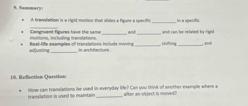 Summary: 
A translation is a rigid motion that slides a figure a specific _in a specific 
_ 
Congruent figures have the same _and_ and can be related by rigid 
motions, including translations. 
Real-life examples of translations include moving _, shifting _, and 
adjusting _in architecture. 
10. Reflection Question: 
How can translations be used in everyday life? Can you think of another example where a 
translation is used to maintain _after an object is moved?