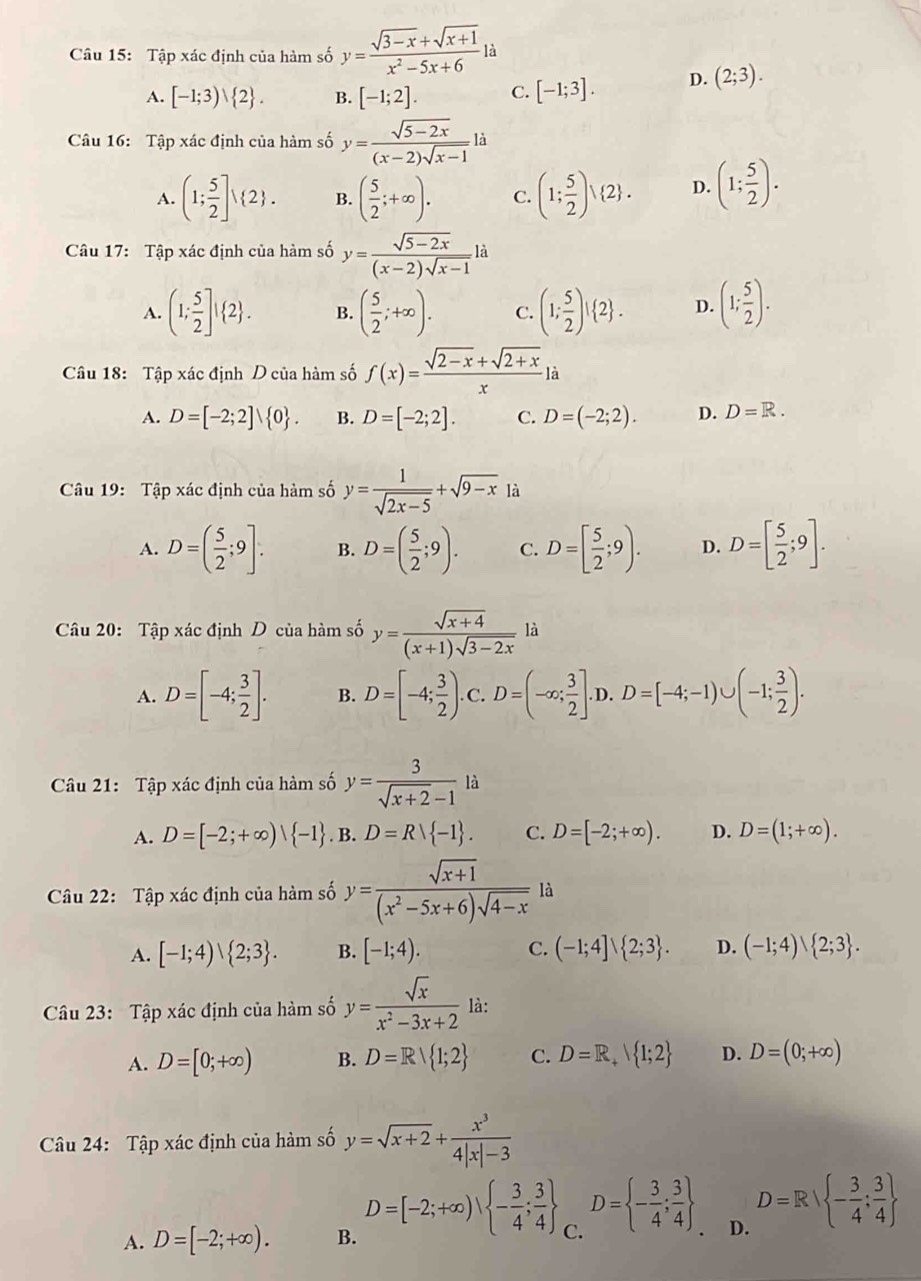 Tập xác định của hàm số y= (sqrt(3-x)+sqrt(x+1))/x^2-5x+6 la
A. [-1;3)vee  2 . B. [-1;2]. C. [-1;3]. D. (2;3).
Câu 16: Tập xác định của hàm số y= (sqrt(5-2x))/(x-2)sqrt(x-1) li
A. (1; 5/2 ]surd 2 . B. ( 5/2 ;+∈fty ). C. (1; 5/2 ) 2 . D. (1; 5/2 ).
Câu 17: Tập xác định của hàm số y= (sqrt(5-2x))/(x-2)sqrt(x-1) li
A. (1; 5/2 ]! 2 . B. ( 5/2 ;+∈fty ). C. (1; 5/2 )! 2 . D. (1; 5/2 ).
Câu 18: Tập xác định D của hàm số f(x)= (sqrt(2-x)+sqrt(2+x))/x la
A. D=[-2;2]∪  0 . B. D=[-2;2]. C. D=(-2;2). D. D=R.
Câu 19: Tập xác định của hàm số y= 1/sqrt(2x-5) +sqrt(9-x)li
A. D=( 5/2 ;9]. B. D=( 5/2 ;9). C. D=[ 5/2 ;9). D. D=[ 5/2 ;9].
Câu 20: Tập xác định D của hàm số y= (sqrt(x+4))/(x+1)sqrt(3-2x) li
A. D=[-4; 3/2 ]. B. D=[-4; 3/2 ). C. D=(-∈fty ; 3/2 ].D.D=[-4;-1)∪ (-1; 3/2 ).
Câu 21: Tập xác định của hàm số y= 3/sqrt(x+2)-1 li
A. D=[-2;+∈fty )| -1. B. D=Rvee  -1 . C. D=[-2;+∈fty ). D. D=(1;+∈fty ).
Câu 22: Tập xác định của hàm số y= (sqrt(x+1))/(x^2-5x+6)sqrt(4-x)  là
A. [-1;4)vee  2;3 . B. [-1;4). C. (-1;4]vee  2;3 . D. (-1;4)、 2;3 .
Câu 23: Tập xác định của hàm số y= sqrt(x)/x^2-3x+2  là:
A. D=[0;+∈fty ) B. D=R 1;2 C. D=R_+ 1;2 D. D=(0;+∈fty )
Câu 24: Tập xác định của hàm số y=sqrt(x+2)+ x^3/4|x|-3 
A. D=[-2;+∈fty ). B. D=[-2;+∈fty ), - 3/4 ; 3/4  C. D= - 3/4 ; 3/4  D. D=R| - 3/4 : 3/4 ; 3/4 