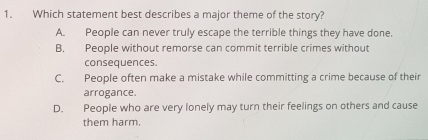 Which statement best describes a major theme of the story?
A. People can never truly escape the terrible things they have done
B. People without remorse can commit terrible crimes without
consequences.
C. People often make a mistake while committing a crime because of their
arrogance.
D. People who are very lonely may turn their feelings on others and cause
them harm.