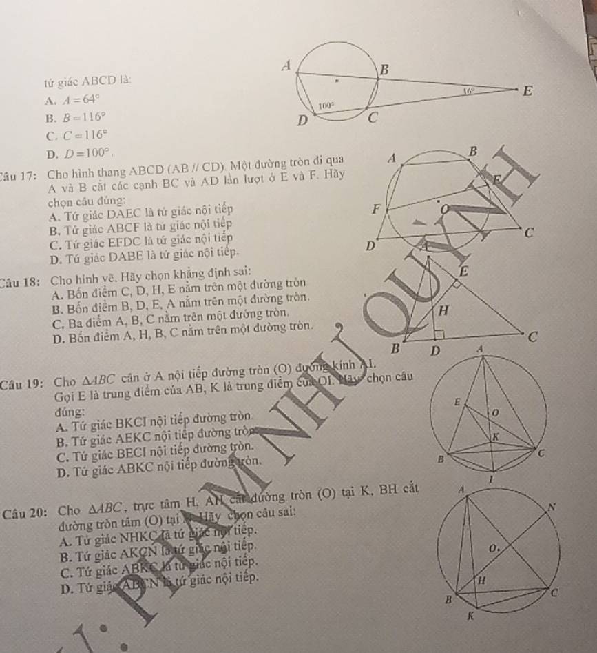 tứ giác ABCD là:
A. A=64°
B. B=116°
C. C=116°
D. D=100°.
Câu 17: Cho hình thang ABCD (ABparallel CD) 1 Một đường tròn đi qua 
A và B cắt các cạnh BC và AD lần lượt ở E và F. Hãy
chọn câu đúng:
A. Tứ giác DAEC là tử giác nội tiếp
B. Tử giác ABCF là tứ giác nội tiếp
C. Tứ giác EFDC là tứ giác nội tiếp
D. Tú giác DABE là tứ giác nội tiếp. 
Câu 18: Cho hình vẽ. Hãy chọn khẳng định sai:
A. Bốn điểm C, D, H, E nằm trên một đường tròn
B. Bốn điểm B, D, E, A nằm trên một đường tròn.
C. Ba điểm A, B, C nằm trên một đường tròn.
H
D. Bốn điểm A, H, B, C nằm trên một đường tròn.  
C
B 
Câu 19: Cho △ ABC cân ở A nội tiếp đường tròn (O) đường kinh AI.
Gọi E là trung điểm của AB, K là trung điểm của OI. Nãy chọn câu
đúng:
A. Tứ giác BKCI nội tiếp đường tròn
B. Tứ giác AEKC nội tiếp đường tròn
C. Tứ giác BECI nội tiếp đường tròn.
D. Tứ giác ABKC nội tiếp đường tròn.
Câu 20: Cho △ ABC , trực tâm H, AN cất đường tròn (O) tại K, BH cắt 
đường tròn tâm (O) tại X: Hãy chọn câu sai:
A. Tử giác NHKC là tứ giác hội tiếp.
B. Tứ giác AKCN là tứ giác nội tiếp.
C. Tứ giác ABKC là từ giác nội tiếp.
D. Tứ giác ABCN là tứ giác nội tiếp.