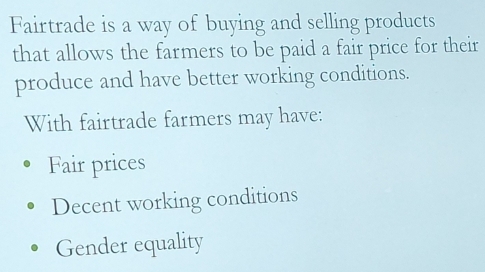 Fairtrade is a way of buying and selling products
that allows the farmers to be paid a fair price for their
produce and have better working conditions.
With fairtrade farmers may have:
Fair prices
Decent working conditions
Gender equality