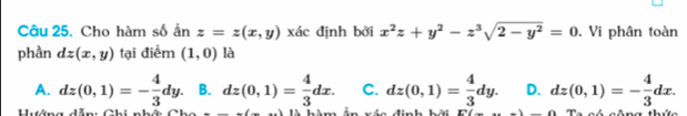 Cho hàm số ần z=z(x,y) xác định bởi x^2z+y^2-z^3sqrt(2-y^2)=0. Vi phân toàn
phần dz(x,y) tại điểm (1,0) là
A. dz(0,1)=- 4/3 dy. B. dz(0,1)= 4/3 dx. C. dz(0,1)= 4/3 dy. D. dz(0,1)=- 4/3 dx. 
Hướng dẫn: Ghi nhớ Cho là hàm ấn xác định bởi