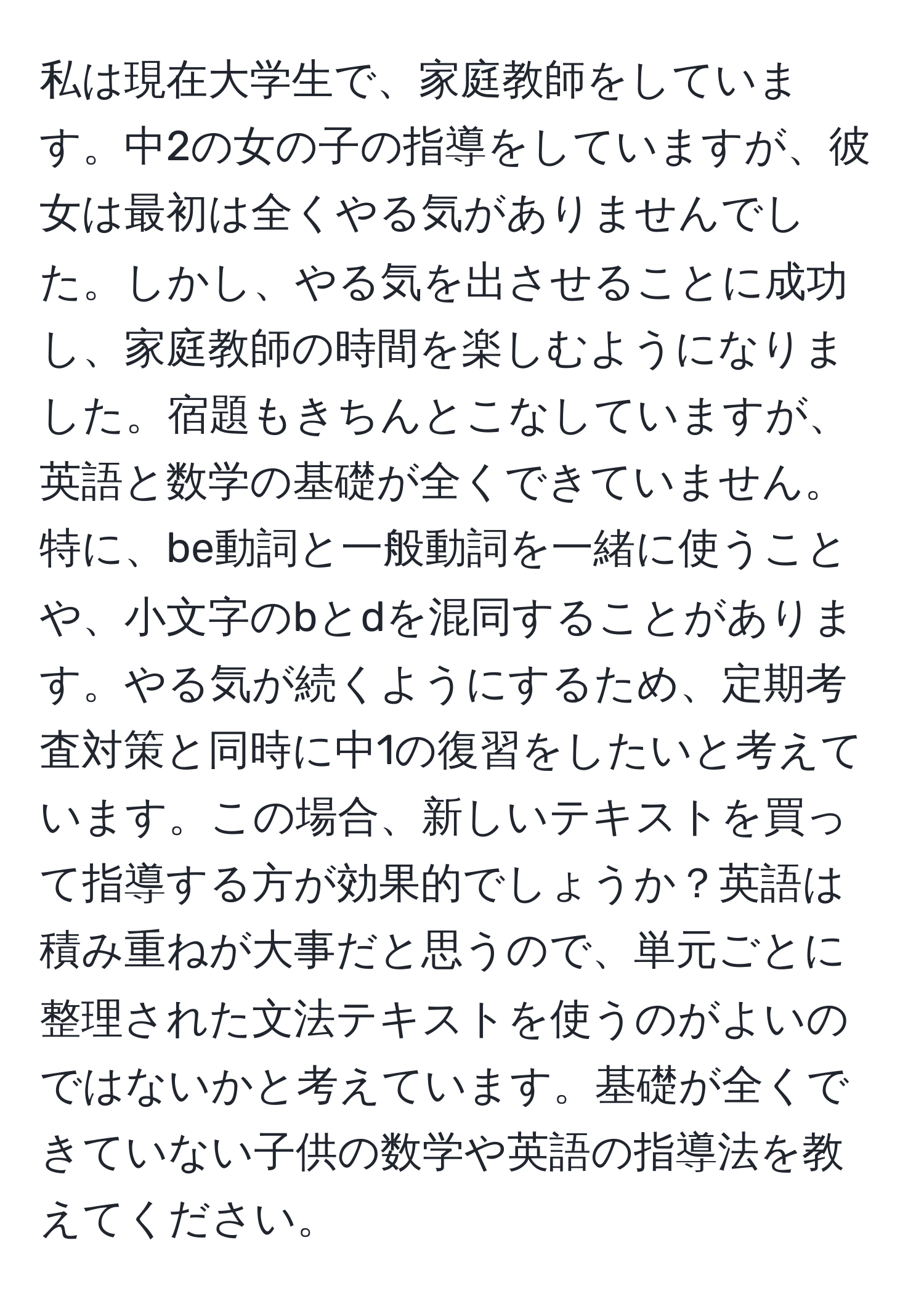 私は現在大学生で、家庭教師をしています。中2の女の子の指導をしていますが、彼女は最初は全くやる気がありませんでした。しかし、やる気を出させることに成功し、家庭教師の時間を楽しむようになりました。宿題もきちんとこなしていますが、英語と数学の基礎が全くできていません。特に、be動詞と一般動詞を一緒に使うことや、小文字のbとdを混同することがあります。やる気が続くようにするため、定期考査対策と同時に中1の復習をしたいと考えています。この場合、新しいテキストを買って指導する方が効果的でしょうか？英語は積み重ねが大事だと思うので、単元ごとに整理された文法テキストを使うのがよいのではないかと考えています。基礎が全くできていない子供の数学や英語の指導法を教えてください。