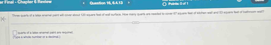 er Final - Chapter 6 Review Question 16, 6.4.13 Points: 0 of 1 
Three quarts of a latex enamel paint will cover about 120 square feet of wall surface. How many quarts are needed to cover 67 square feet of kitchen wall and 53 square feet of bethroom wail? 
quarts of a latax enamel paint are required. 
(Type a whole number or a decimal.)