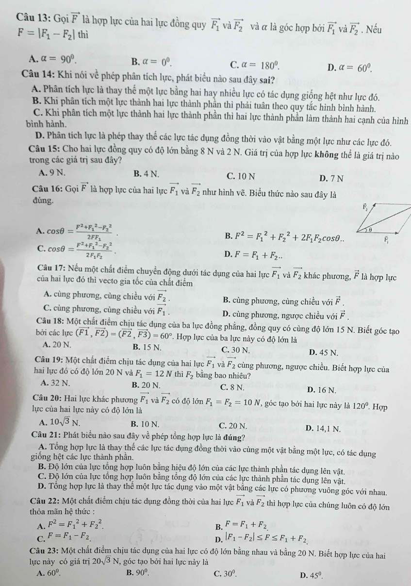 Gọi vector F là hợp lực của hai lực đồng quy vector F_1 và vector F_2 và α là góc hợp bởi vector F_1 và vector F_2. Nếu
F=|F_1-F_2|thi
A. alpha =90^0.
B. alpha =0^0.
C. alpha =180°. D. alpha =60^0.
Câu 14: Khi nói về phép phân tích lực, phát biểu nào sau đây sai?
A. Phân tích lực là thay thế một lực bằng hai hay nhiều lực có tác dụng giống hệt như lực đó.
B. Khi phân tích một lực thành hai lực thành phần thì phải tuân theo quy tắc hình bình hành.
C. Khi phân tích một lực thành hai lực thành phần thì hai lực thành phần làm thành hai cạnh của hình
bình hành.
D. Phân tích lực là phép thay thể các lực tác dụng đồng thời vào vật bằng một lực như các lực đó.
Câu 15: Cho hai lực đồng quy có độ lớn bằng 8 N và 2 N. Giá trị của hợp lực không thể là giá trị nào
trong các giá trị sau đây?
A. 9 N. B. 4 N. C. 10 N D. 7 N
Câu 16: Gọi vector F là hợp lực của hai lực vector F_1 và vector F_2 như hình vẽ. Biểu thức nào sau đây là
đúng.
A. cos θ =frac F^2+F_1^(2-F_2^2)2FF_1. B. F^2=F_1^(2+F_2^2+2F_1)F_2cos θ ..
C. cos θ =frac F^2+F_1^(2-F_2^2)2F_1F_2.
D. F=F_1+F_2..
Câu 17: Nếu một chất điểm chuyển động dưới tác dụng của hai lực vector F_1 và vector F_2 khác phương, vector F là hợp lực
của hai lực đó thì vecto gia tốc của chất điểm
A. cùng phương, cùng chiều với vector F_2. B. cùng phương, cùng chiều với vector F.
C. cùng phương, cùng chiều với vector F_1. D. cùng phương, ngược chiều với vector F.
Câu 18: Một chất điểm chịu tác dụng của ba lực đồng phẳng, đồng quy có cùng độ lớn 15 N. Biết góc tạo
bởi các lực (vector F1,vector F2)=(vector F2,vector F3)=60°. Hợp lực của ba lực này có độ lớn là
A. 20 N. B. 15 N. C. 30 N. D. 45 N.
Câu 19: Một chất điểm chịu tác dụng của hai lực F_1 và vector F_2 cùng phương, ngược chiều. Biết hợp lực của
hai lực đó có độ lớn 20 N và F_1=12N thì F_2 bằng bao nhiêu?
A. 32 N. B. 20 N. C. 8 N. D. 16 N.
Câu 20: Hai lực khác phương vector F_1 và vector F_2 có độ lớn F_1=F_2=10N , góc tạo bởi hai lực này là 120°. Hợp
lực của hai lực này có độ lớn là
A. 10sqrt(3)N. B. 10 N. C. 20 N. D. 14,1 N.
Câu 21: Phát biểu nào sau đây về phép tổng hợp lực là đúng?
A. Tổng hợp lực là thay thế các lực tác dụng đồng thời vào cùng một vật bằng một lực, có tác dụng
giống hệt các lực thành phần.
B. Độ lớn của lực tổng hợp luôn bằng hiệu độ lớn của các lực thành phần tác dụng lên vật.
C. Độ lớn của lực tổng hợp luôn bằng tổng độ lớn của các lực thành phần tác dụng lên vật.
D. Tổng hợp lực là thay thế một lực tác dụng vào một vật bằng các lực có phương vuông góc với nhau.
Câu 22: Một chất điểm chịu tác dụng đồng thời của hai lực vector F_1 và vector F_2 thì hợp lực của chúng luôn có độ lớn
thỏa mãn hệ thức :
A. F^2=F_1^(2+F_2^2.
C. F=F_1)-F_2. B. F=F_1+F_2
D. |F_1-F_2|≤ F≤ F_1+F_2
Câu 23: Một chất điểm chịu tác dụng của hai lực có độ lớn bằng nhau và bằng 20 N. Biết hợp lực của hai
lực này có giá trị 20sqrt(3)N , góc tạo bởi hai lực này là
A. 60^0. B. 90^0. C. 30^0.
D. 45^0.