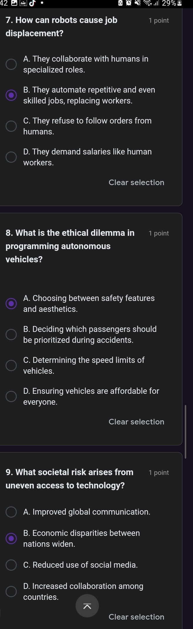 42_ +=c 
' 29%
7. How can robots cause job 1 point
displacement?
A. They collaborate with humans in
specialized roles.
B. They automate repetitive and even
skilled jobs, replacing workers.
C. They refuse to follow orders from
humans.
D. They demand salaries like human
workers.
Clear selection
8. What is the ethical dilemma in 1 point
programming autonomous
vehicles?
A. Choosing between safety features
and aesthetics.
B. Deciding which passengers should
be prioritized during accidents.
C. Determining the speed limits of
vehicles.
D. Ensuring vehicles are affordable for
everyone.
Clear selection
9. What societal risk arises from 1 point
uneven access to technology?
A. Improved global communication.
B. Economic disparities between
nations widen.
C. Reduced use of social media.
D. Increased collaboration among
countries.
Clear selection