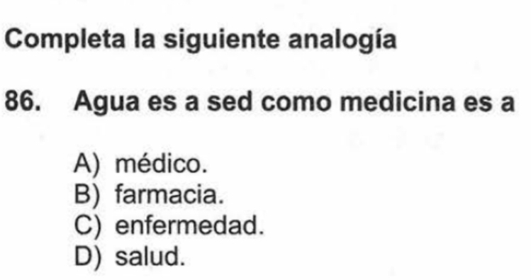 Completa la siguiente analogía
86. Agua es a sed como medicina es a
A) médico.
B) farmacia.
C) enfermedad.
D) salud.