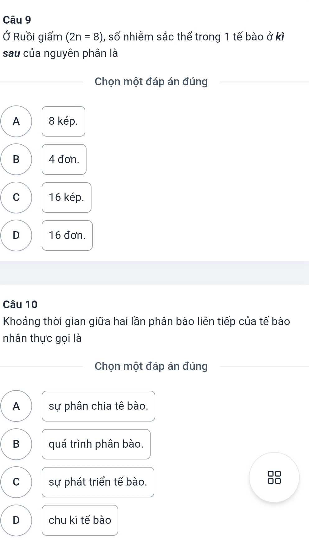 Ở Ruồi giấm (2n=8) , số nhiễm sắc thể trong 1 tế bào ở kì
sau của nguyên phân là
Chọn một đáp án đúng
A 8 kép.
B 4 đơn.
C 16 kép.
D 16 đơn.
Câu 10
Khoảng thời gian giữa hai lần phân bào liên tiếp của tế bào
nhân thực gọi là
Chọn một đáp án đúng
A sự phân chia tê bào.
B quá trình phân bào.
□□
C sự phát triển tế bào.
D chu kì tế bào