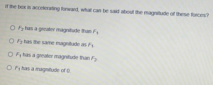 If the box is accelerating forward, what can be said about the magnitude of these forces?
F_2 has a greater magnitude than F_1.
F_2 has the same magnitude as F_1.
F_1 has a greater magnitude than F_2.
F_1 has a magnitude of 0.