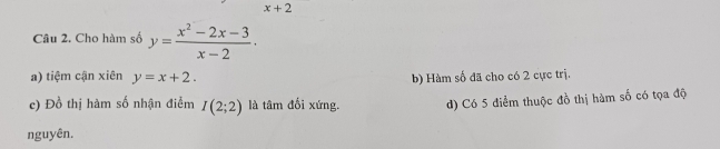 x+2
Câu 2. Cho hàm số y= (x^2-2x-3)/x-2 .
a) tiệm cận xiên y=x+2. b) Hàm số đã cho có 2 cực trị.
c) Đồ thị hàm số nhận điểm I(2;2) là tâm đối xứng. d) Có 5 điểm thuộc đồ thị hàm số có tọa độ
nguyên.