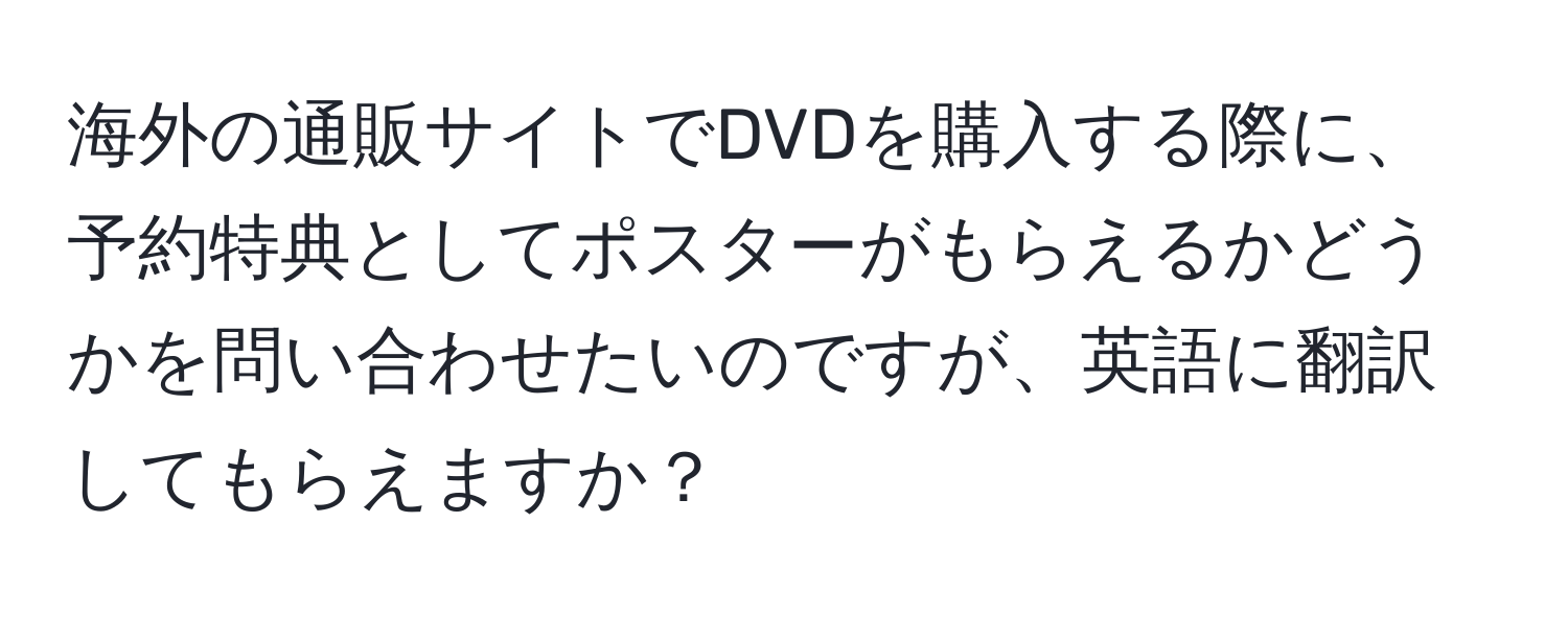 海外の通販サイトでDVDを購入する際に、予約特典としてポスターがもらえるかどうかを問い合わせたいのですが、英語に翻訳してもらえますか？