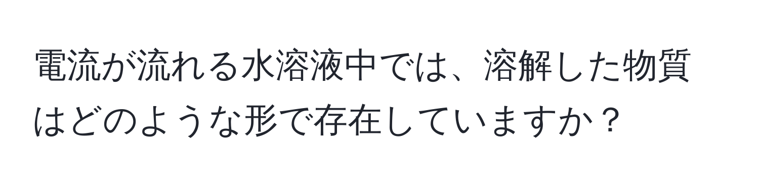 電流が流れる水溶液中では、溶解した物質はどのような形で存在していますか？