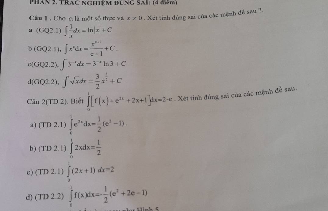 PHAN 2. TRAC NGHIỆM ĐÚNG SAI: (4 điểm)
Câu 1 . Cho a là một số thực và x!= 0. Xét tính đúng sai của các mệnh đề sau ?.
a(GQ2.1)∈t  1/x dx=ln |x|+C
b(GQ2.1), ∈t x^edx= (x^(e+1))/e+1 +C.
c(GQ2.2), ∈t 3^(-x)dx=3^(-x)ln 3+C
d(GQ2.2), ∈t sqrt(x)dx= 3/2 x^(frac 3)2+C
Cau2(TD2) . Biết ∈tlimits _0^(1[f(x)+e^2x)+2x+1]dx=2-e. Xét tính đúng sai của các mệnh đề sau.
a) (TD 2.1) ∈tlimits _0^(1e^2x)dx= 1/2 (e^2-1).
b) (TD 2.1) ∈tlimits _0^(12xdx=frac 1)2
c) (TD 2.1) ∈tlimits _0^(1(2x+1)dx=2
d) (TD 2.2) ∈tlimits _0^1f(x)dx=-frac 1)2(e^2+2e-1)
C