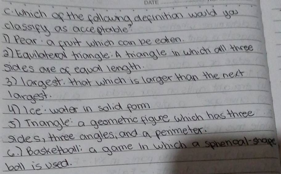 Which of the following definition world you
classify as acceprable?
11 Pear a fruit which can be eaten.
a) Equllateral triangle: A tiangle in which all three
sides ase of equal length.
3) largest: that which is larger than the next
largest.
unIce water in solid form
5) Tnangle: a geometic figure which has three
sides, three angles, and a penmeter.
(. ) Basketball: a game in which a sphencal-shape
boll is used.