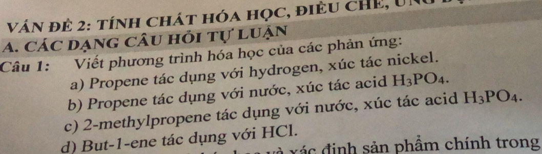 VÁN ĐÊ 2: tíNH chát hóa học, điều cHE, Un 
A. Các dạng câu hỏi tự luận 
Câu 1: Viết phương trình hóa học của các phản ứng: 
a) Propene tác dụng với hydrogen, xúc tác nickel. 
b) Propene tác dụng với nước, xúc tác acid H_3PO_4. 
c) 2 -methylpropene tác dụng với nước, xúc tác acid H_3PO_4. 
d) But -1 -ene tác dụng với HCl. 
x á c đ inh sản phẩm chính trong