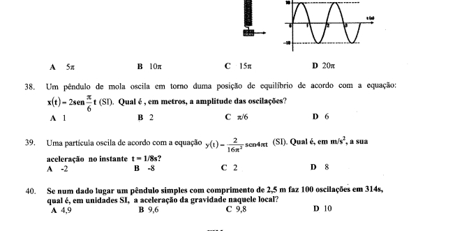 A 5π B 10π C 15π D 20π
38. Um pêndulo de mola oscila em torno duma posição de equilíbrio de acordo com a equação:
x(t)=2sen  π /6 t(SI). Qual é , em metros, a amplitude das oscilações?
A 1 B 2 C π/6 D 6
39. Uma partícula oscila de acordo com a equação y(t)= 2/16π^2 sen4π t (SI). Qual é, em m/s^2 , a sua
aceleração no instante t=1/8s ?
A -2 B -8 C 2 D 8
40. Se num dado lugar um pêndulo simples com comprimento de 2,5 m faz 100 oscilações em 314s,
qual é, em unidades SI, a aceleração da gravidade naquele local?
A 4,9 B 9,6 C 9,8 D 10